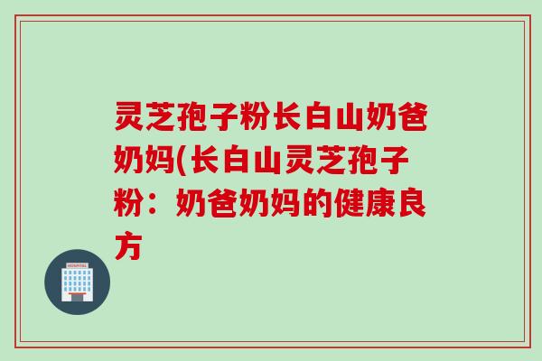 灵芝孢子粉长白山奶爸奶妈(长白山灵芝孢子粉:奶爸奶妈的健康良方