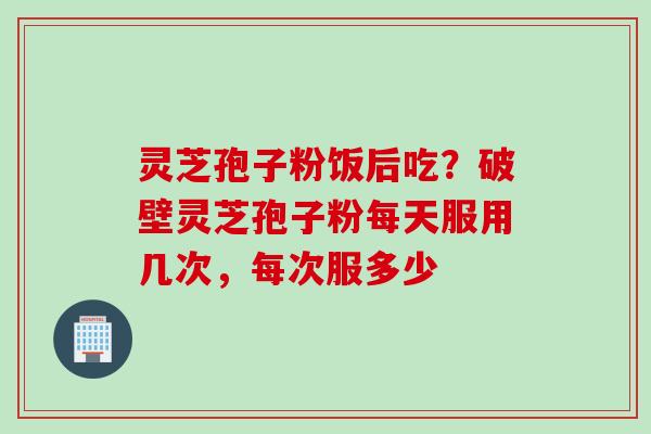 灵芝孢子粉饭后吃?破壁灵芝孢子粉每天服用几次,每次服多少