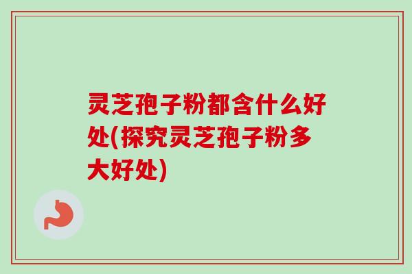 灵芝孢子粉都含什么好处(探究灵芝孢子粉多大好处)