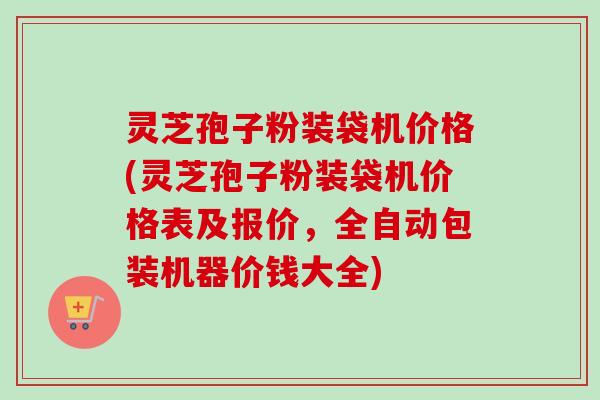 灵芝孢子粉装袋机价格(灵芝孢子粉装袋机价格表及报价,全自动包装机器价钱大全)