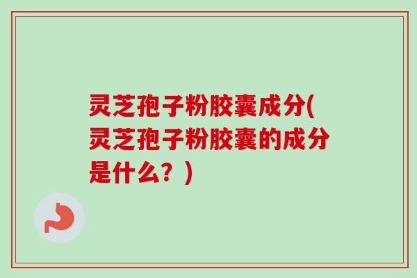 灵芝孢子粉胶囊成分(灵芝孢子粉胶囊的成分是什么?)