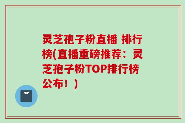 灵芝孢子粉直播 排行榜(直播重磅推荐：灵芝孢子粉TOP排行榜公布！)