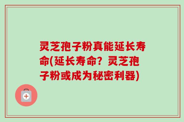 灵芝孢子粉真能延长寿命(延长寿命？灵芝孢子粉或成为秘密利器)