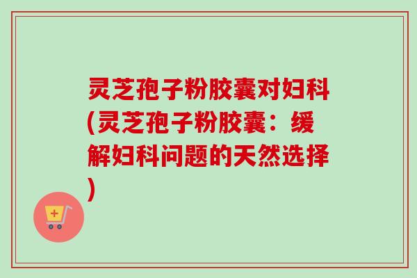 灵芝孢子粉胶囊对(灵芝孢子粉胶囊:缓解问题的天然选择) 灵芝孢子粉胶囊对(灵芝孢子粉胶囊:缓解问题的天然选择)