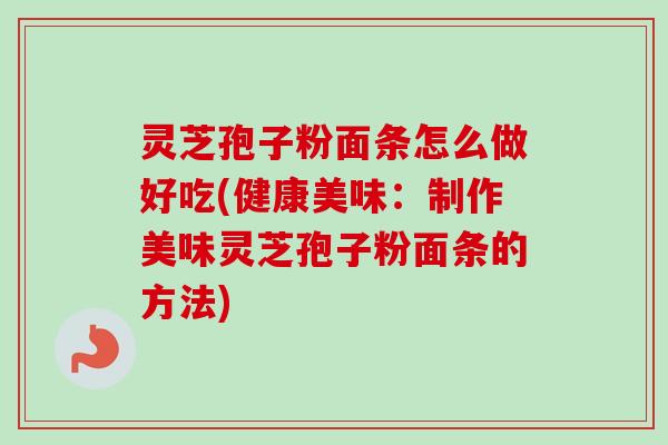 灵芝孢子粉面条怎么做好吃(健康美味：制作美味灵芝孢子粉面条的方法)