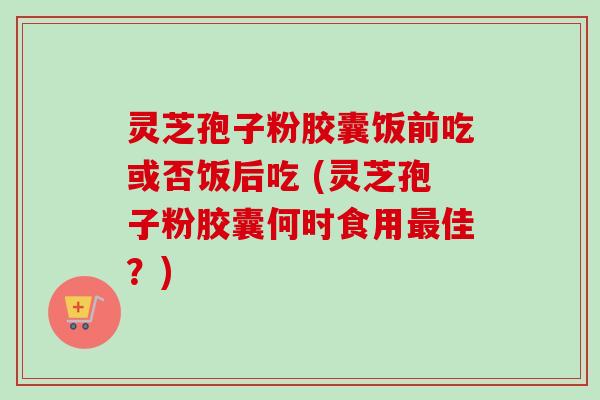 灵芝孢子粉胶囊饭前吃或否饭后吃 (灵芝孢子粉胶囊何时食用最佳?)