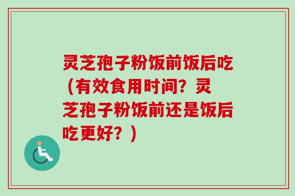 灵芝孢子粉饭前饭后吃 (有效食用时间?灵芝孢子粉饭前还是饭后吃更好?)