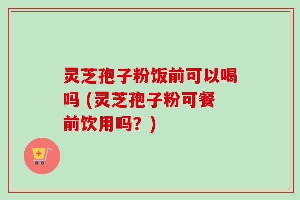 灵芝孢子粉饭前可以喝吗 (灵芝孢子粉可餐前饮用吗？)