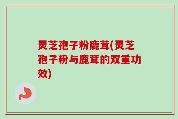 灵芝孢子粉鹿茸(灵芝孢子粉与鹿茸的双重功效)