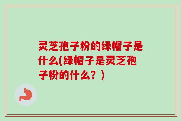 灵芝孢子粉的绿帽子是什么(绿帽子是灵芝孢子粉的什么?)