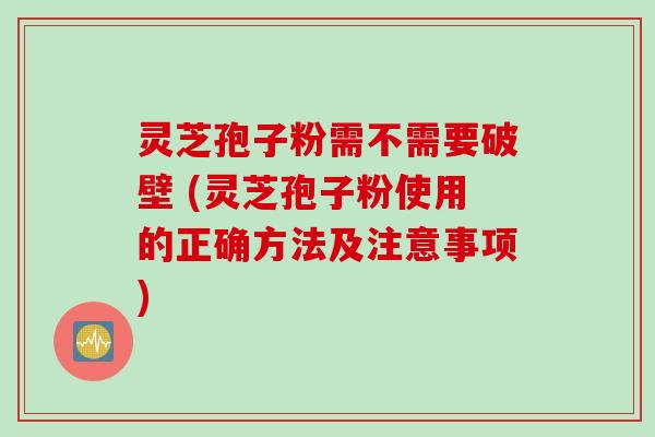 灵芝孢子粉需不需要破壁 (灵芝孢子粉使用的正确方法及注意事项)