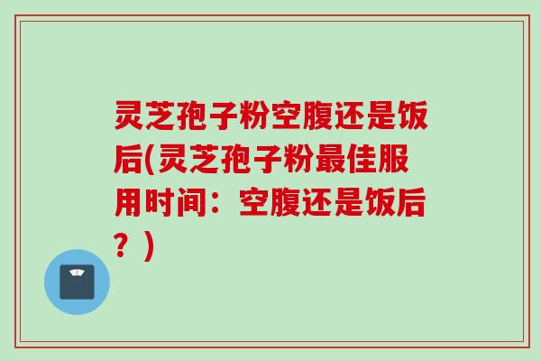 灵芝孢子粉空腹还是饭后(灵芝孢子粉最佳服用时间：空腹还是饭后？)