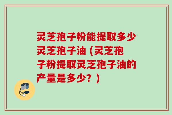 灵芝孢子粉能提取多少灵芝孢子油 (灵芝孢子粉提取灵芝孢子油的产量是多少？)