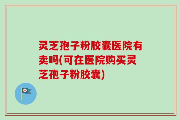 灵芝孢子粉胶囊医院有卖吗(可在医院购买灵芝孢子粉胶囊)