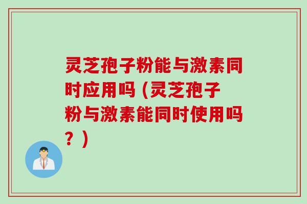 灵芝孢子粉能与激素同时应用吗 (灵芝孢子粉与激素能同时使用吗?)
