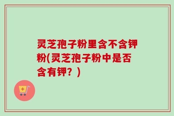 灵芝孢子粉里含不含钾粉(灵芝孢子粉中是否含有钾?) 灵芝孢子粉里含不含钾粉(灵芝孢子粉中是否含有钾?)