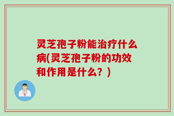 灵芝孢子粉能治疗什么病(灵芝孢子粉的功效和作用是什么?)