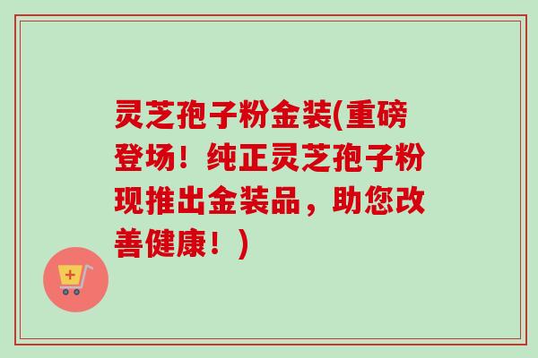 灵芝孢子粉金装(重磅登场！纯正灵芝孢子粉现推出金装品，助您改善健康！)
