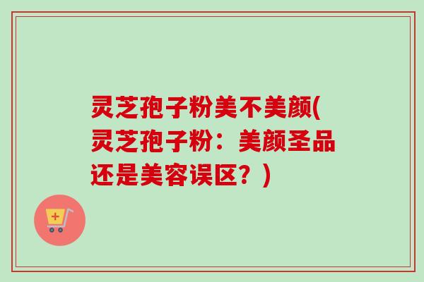 灵芝孢子粉美不美颜(灵芝孢子粉:美颜圣品还是美容误区?)
