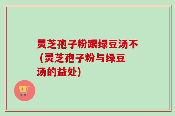 灵芝孢子粉跟绿豆汤不 (灵芝孢子粉与绿豆汤的益处)