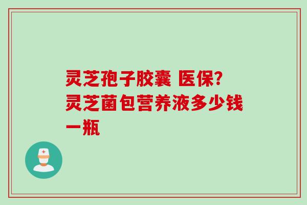 灵芝孢子胶囊 医保？灵芝菌包营养液多少钱一瓶