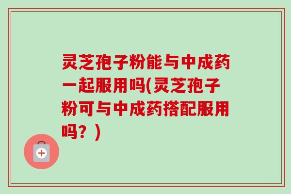 灵芝孢子粉能与中成药一起服用吗(灵芝孢子粉可与中成药搭配服用吗？)