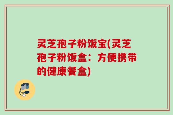 灵芝孢子粉饭宝(灵芝孢子粉饭盒:方便携带的健康餐盒) 灵芝孢子粉饭宝(灵芝孢子粉饭盒:方便携带的健康餐盒)