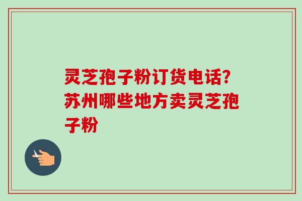 灵芝孢子粉订货电话?苏州哪些地方卖灵芝孢子粉