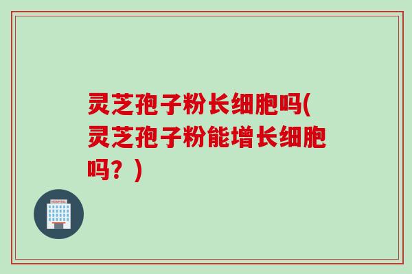灵芝孢子粉长细胞吗(灵芝孢子粉能增长细胞吗？)