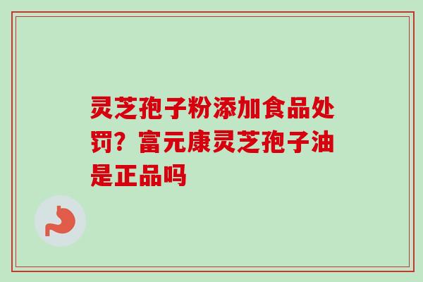 灵芝孢子粉添加食品处罚？富元康灵芝孢子油是正品吗