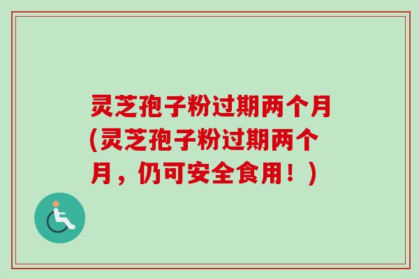 灵芝孢子粉过期两个月(灵芝孢子粉过期两个月，仍可安全食用！)
