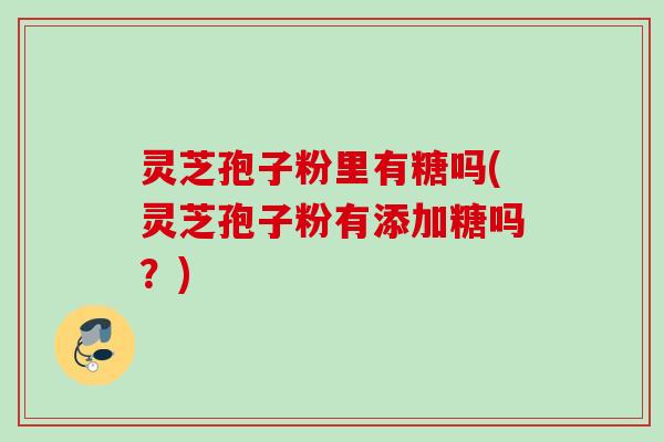 灵芝孢子粉里有糖吗(灵芝孢子粉有添加糖吗？)