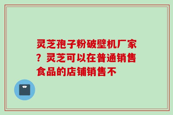 灵芝孢子粉破壁机厂家?灵芝可以在普通销售食品的店铺销售不