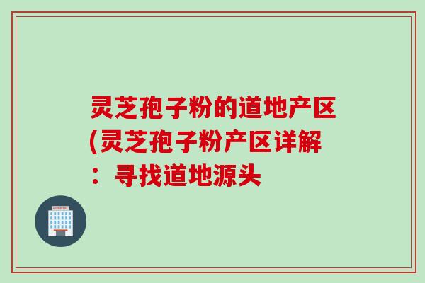 灵芝孢子粉的道地产区(灵芝孢子粉产区详解：寻找道地源头