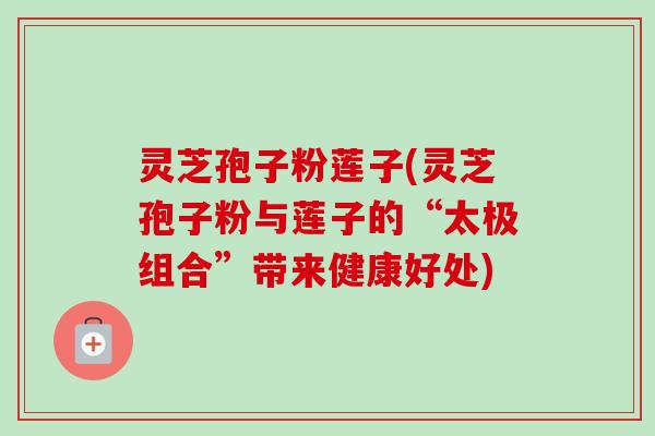 灵芝孢子粉莲子(灵芝孢子粉与莲子的“太极组合”带来健康好处)
