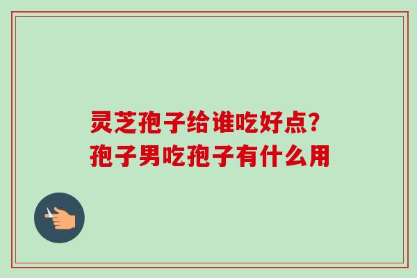 灵芝孢子给谁吃好点?孢子男吃孢子有什么用