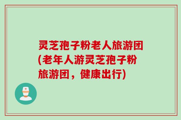 灵芝孢子粉老人旅游团(老年人游灵芝孢子粉旅游团,健康出行)