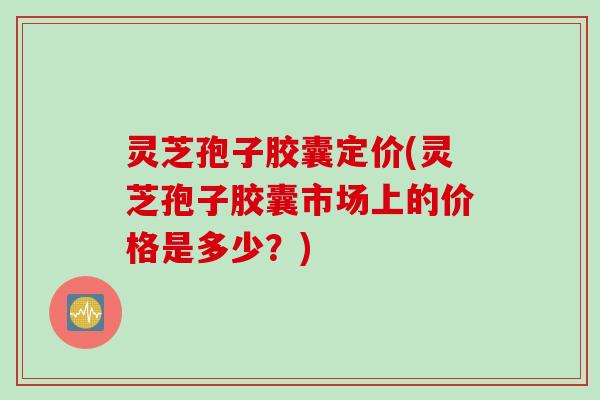 灵芝孢子胶囊定价(灵芝孢子胶囊市场上的价格是多少？)