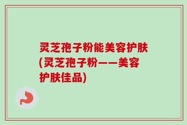 灵芝孢子粉能美容护肤(灵芝孢子粉——美容护肤佳品) 灵芝孢子粉能美容护肤(灵芝孢子粉——美容护肤佳品)