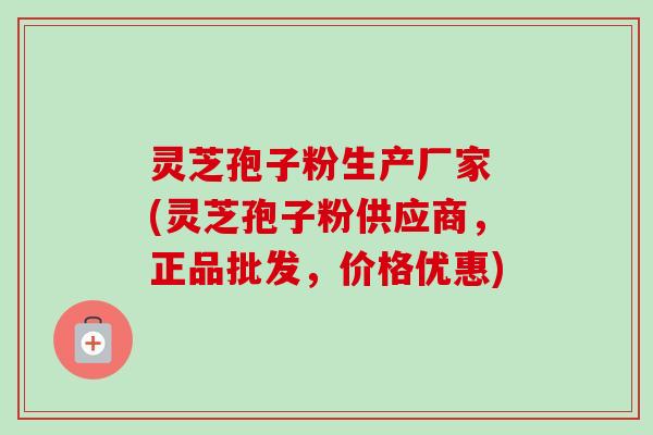 灵芝孢子粉生产厂家 (灵芝孢子粉供应商，正品批发，价格优惠)