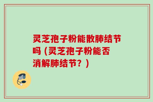 灵芝孢子粉能散肺结节吗 (灵芝孢子粉能否消解肺结节?)