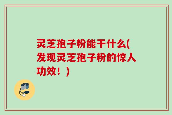 灵芝孢子粉能干什么(发现灵芝孢子粉的惊人功效！)