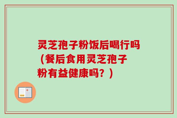 灵芝孢子粉饭后喝行吗 (餐后食用灵芝孢子粉有益健康吗?)