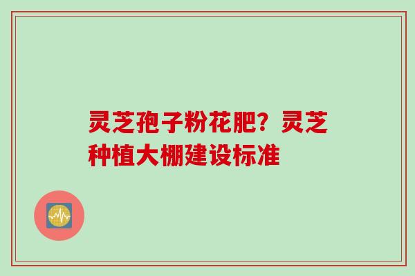 灵芝孢子粉花肥？灵芝种植大棚建设标准