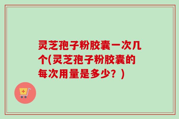 灵芝孢子粉胶囊一次几个(灵芝孢子粉胶囊的每次用量是多少?)