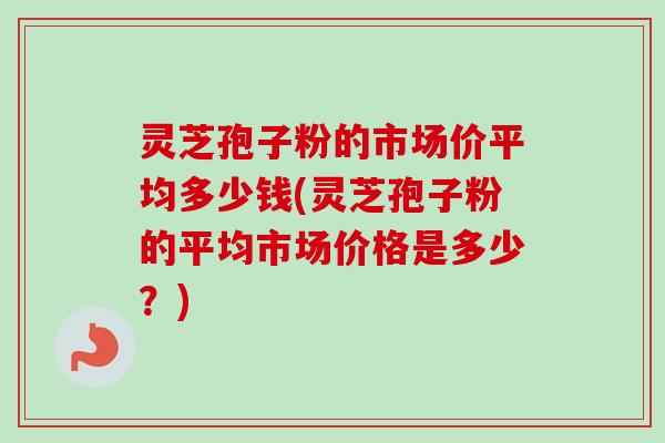 灵芝孢子粉的市场价平均多少钱(灵芝孢子粉的平均市场价格是多少?)