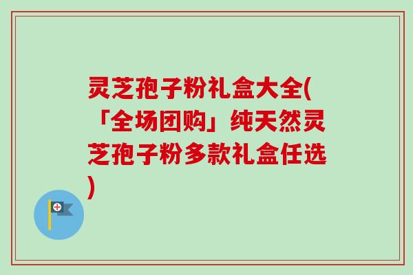 灵芝孢子粉礼盒大全(「全场团购」纯天然灵芝孢子粉多款礼盒任选)