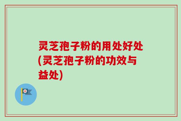 灵芝孢子粉的用处好处(灵芝孢子粉的功效与益处)