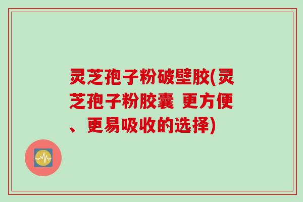 灵芝孢子粉破壁胶(灵芝孢子粉胶囊 更方便、更易吸收的选择)