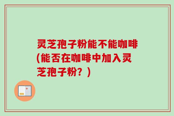 灵芝孢子粉能不能咖啡(能否在咖啡中加入灵芝孢子粉?)